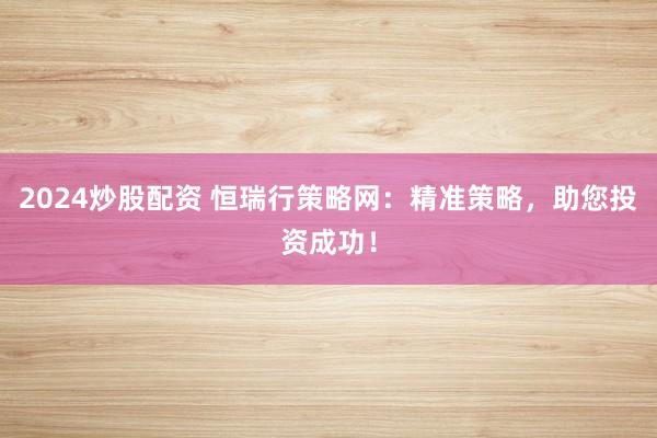 2024炒股配资 恒瑞行策略网：精准策略，助您投资成功！