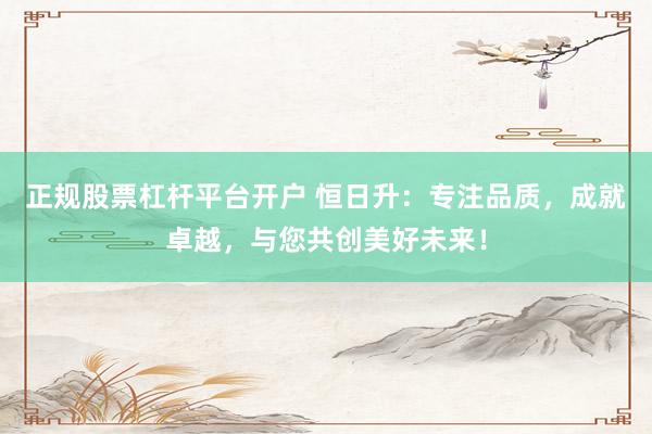 正规股票杠杆平台开户 恒日升：专注品质，成就卓越，与您共创美好未来！