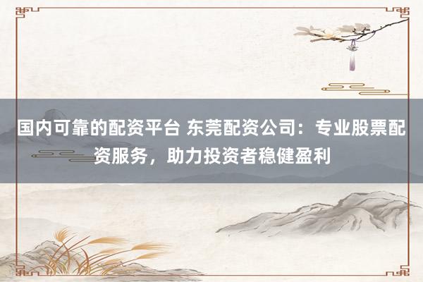 国内可靠的配资平台 东莞配资公司：专业股票配资服务，助力投资者稳健盈利