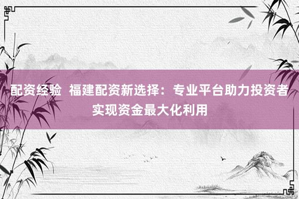 配资经验  福建配资新选择：专业平台助力投资者实现资金最大化利用