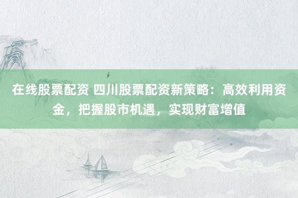 在线股票配资 四川股票配资新策略：高效利用资金，把握股市机遇，实现财富增值