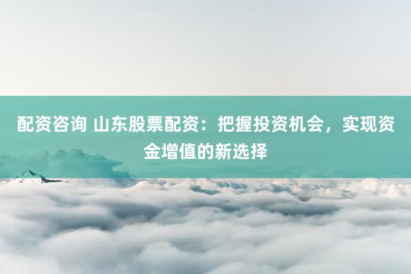 配资咨询 山东股票配资：把握投资机会，实现资金增值的新选择