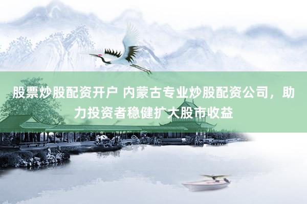 股票炒股配资开户 内蒙古专业炒股配资公司，助力投资者稳健扩大股市收益