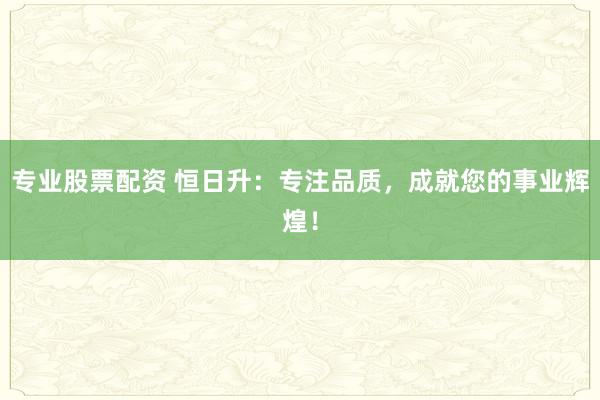 专业股票配资 恒日升：专注品质，成就您的事业辉煌！