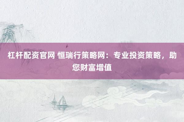 杠杆配资官网 恒瑞行策略网：专业投资策略，助您财富增值