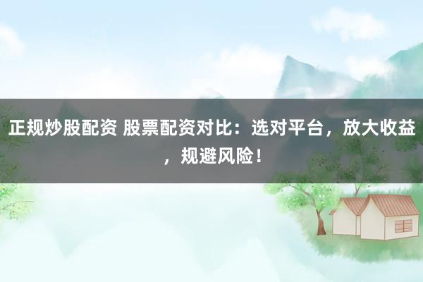 正规炒股配资 股票配资对比：选对平台，放大收益，规避风险！