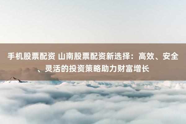 手机股票配资 山南股票配资新选择：高效、安全、灵活的投资策略助力财富增长