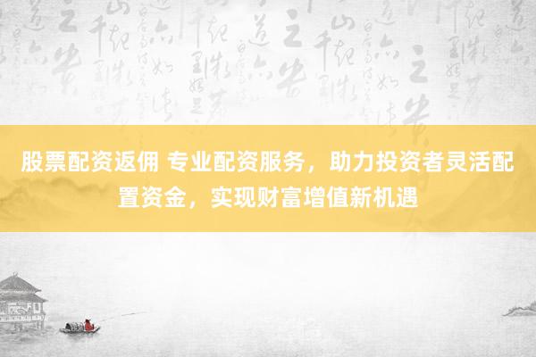 股票配资返佣 专业配资服务，助力投资者灵活配置资金，实现财富增值新机遇