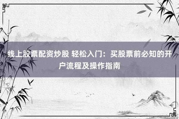 线上股票配资炒股 轻松入门：买股票前必知的开户流程及操作指南
