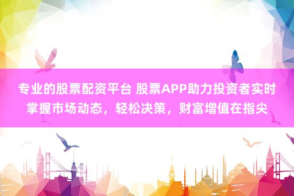 专业的股票配资平台 股票APP助力投资者实时掌握市场动态，轻松决策，财富增值在指尖
