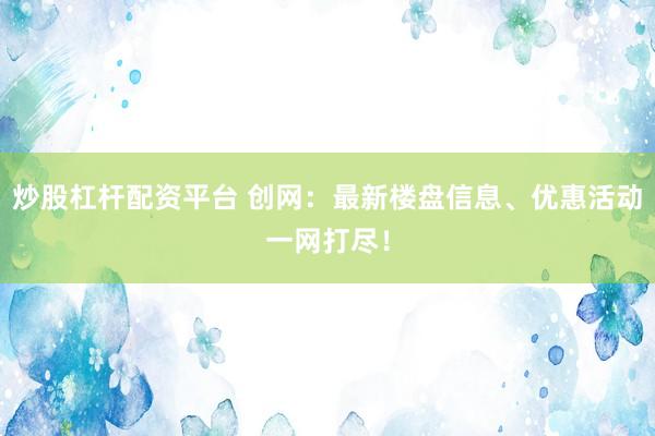 炒股杠杆配资平台 创网：最新楼盘信息、优惠活动一网打尽！