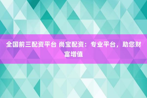 全国前三配资平台 尚宝配资：专业平台，助您财富增值