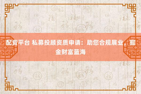 配资平台 私募投顾资质申请：助您合规展业，掘金财富蓝海