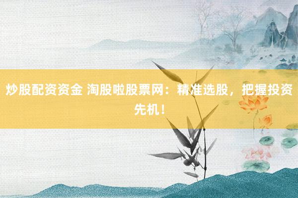 炒股配资资金 淘股啦股票网：精准选股，把握投资先机！