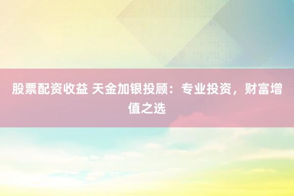 股票配资收益 天金加银投顾：专业投资，财富增值之选