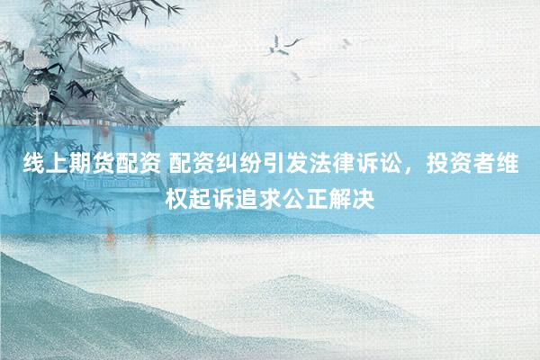 线上期货配资 配资纠纷引发法律诉讼，投资者维权起诉追求公正解决