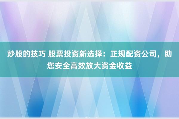 炒股的技巧 股票投资新选择：正规配资公司，助您安全高效放大资金收益
