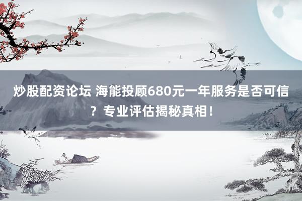炒股配资论坛 海能投顾680元一年服务是否可信？专业评估揭秘真相！