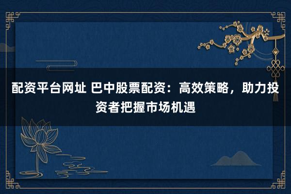 配资平台网址 巴中股票配资：高效策略，助力投资者把握市场机遇
