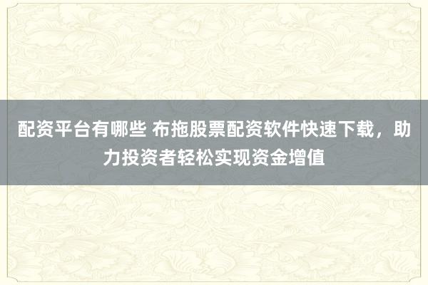 配资平台有哪些 布拖股票配资软件快速下载，助力投资者轻松实现资金增值