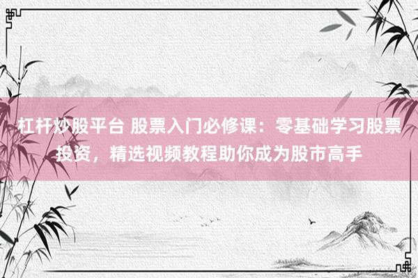 杠杆炒股平台 股票入门必修课：零基础学习股票投资，精选视频教程助你成为股市高手