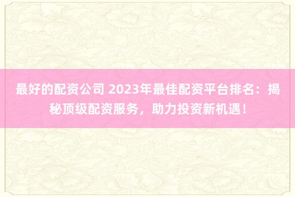 最好的配资公司 2023年最佳配资平台排名：揭秘顶级配资服务，助力投资新机遇！