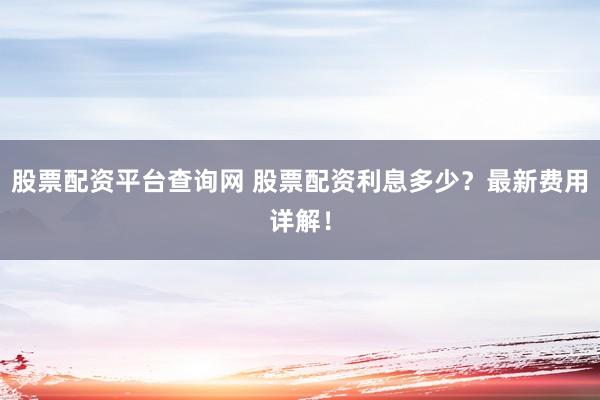 股票配资平台查询网 股票配资利息多少？最新费用详解！