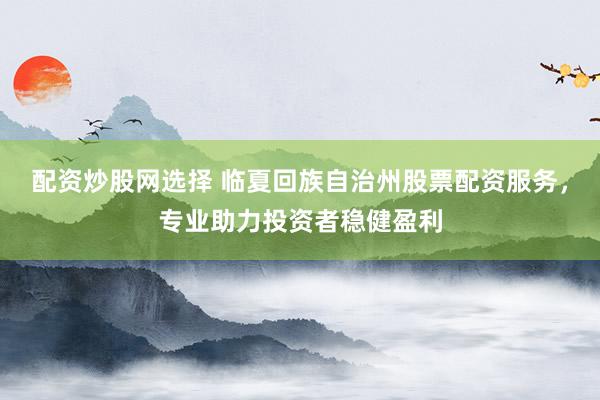 配资炒股网选择 临夏回族自治州股票配资服务，专业助力投资者稳健盈利