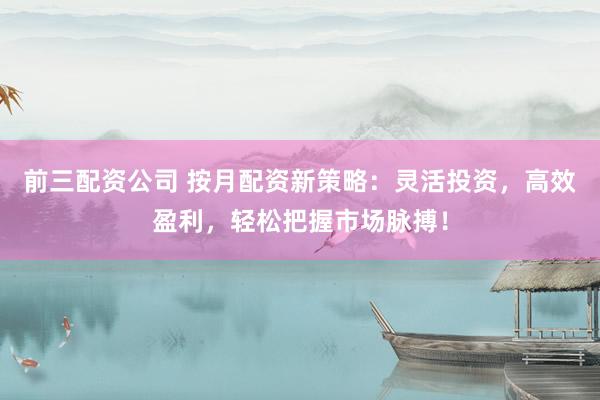 前三配资公司 按月配资新策略：灵活投资，高效盈利，轻松把握市场脉搏！