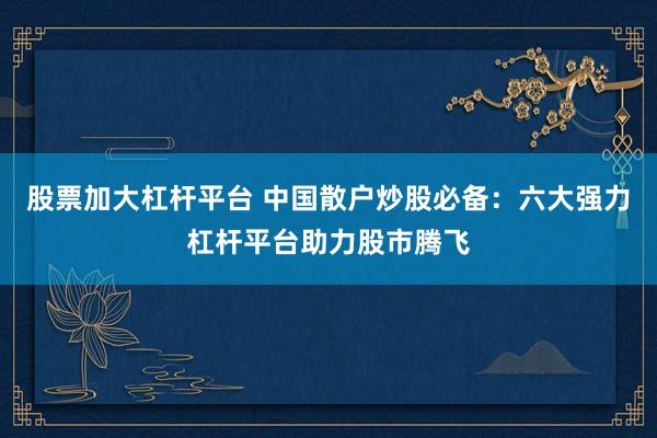 股票加大杠杆平台 中国散户炒股必备：六大强力杠杆平台助力股市腾飞