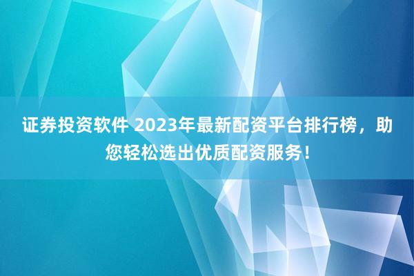 证券投资软件 2023年最新配资平台排行榜，助您轻松选出优质配资服务！