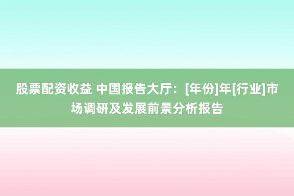 股票配资收益 中国报告大厅：[年份]年[行业]市场调研及发展前景分析报告