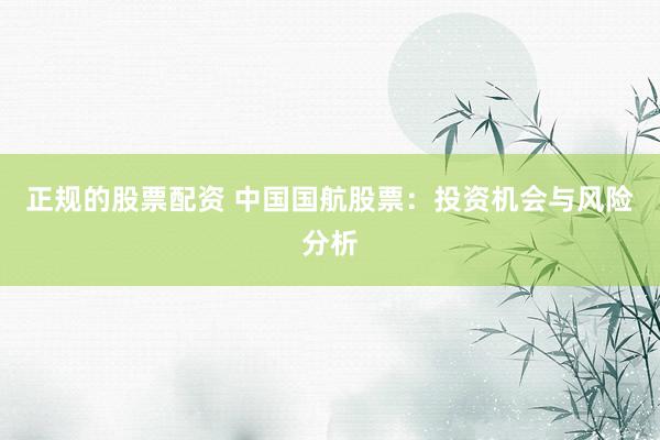正规的股票配资 中国国航股票：投资机会与风险分析