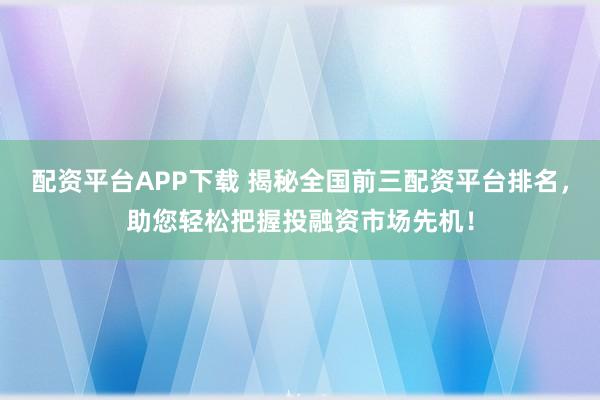 配资平台APP下载 揭秘全国前三配资平台排名，助您轻松把握投融资市场先机！