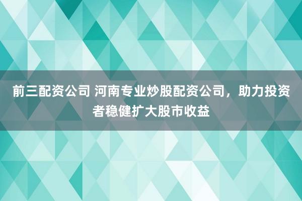前三配资公司 河南专业炒股配资公司，助力投资者稳健扩大股市收益