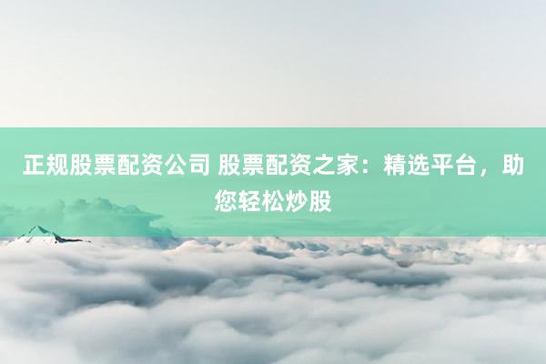 正规股票配资公司 股票配资之家：精选平台，助您轻松炒股