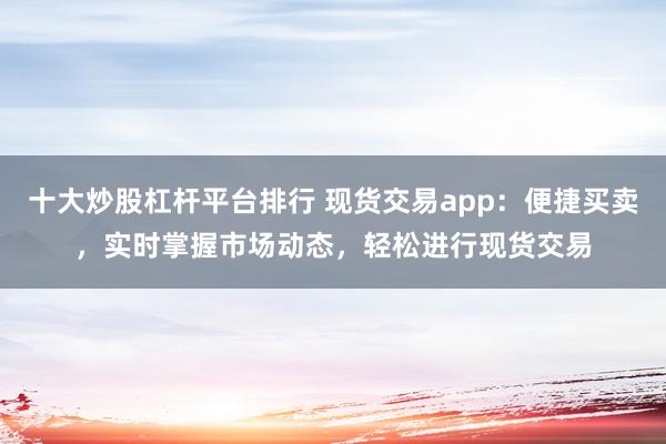 十大炒股杠杆平台排行 现货交易app：便捷买卖，实时掌握市场动态，轻松进行现货交易