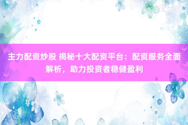 主力配资炒股 揭秘十大配资平台：配资服务全面解析，助力投资者稳健盈利