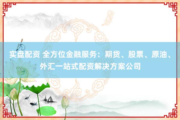 实盘配资 全方位金融服务：期货、股票、原油、外汇一站式配资解决方案公司