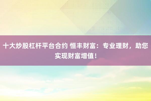 十大炒股杠杆平台合约 恒丰财富：专业理财，助您实现财富增值！