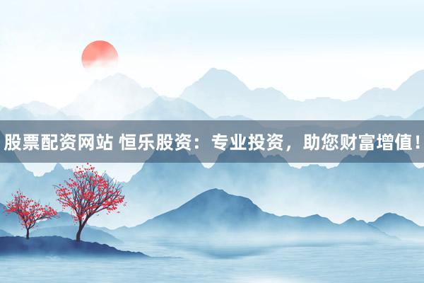 股票配资网站 恒乐股资：专业投资，助您财富增值！