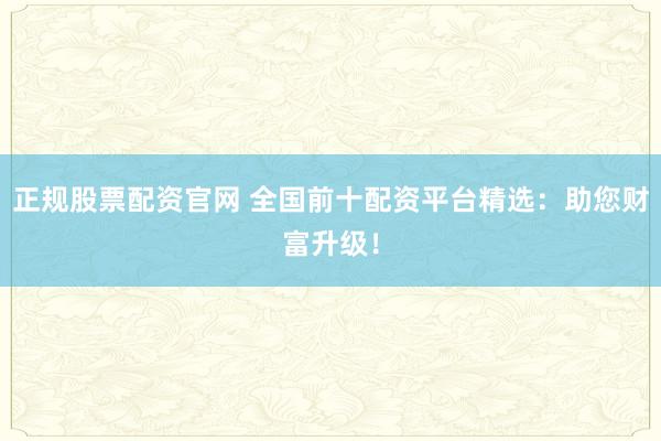 正规股票配资官网 全国前十配资平台精选：助您财富升级！
