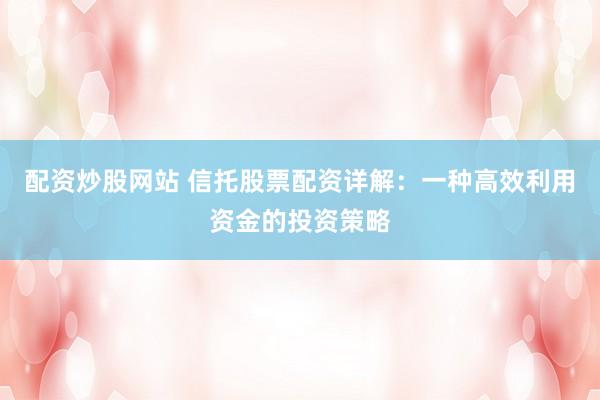 配资炒股网站 信托股票配资详解：一种高效利用资金的投资策略