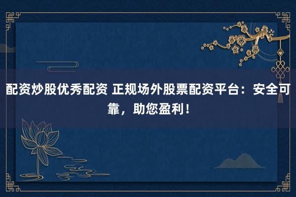 配资炒股优秀配资 正规场外股票配资平台：安全可靠，助您盈利！