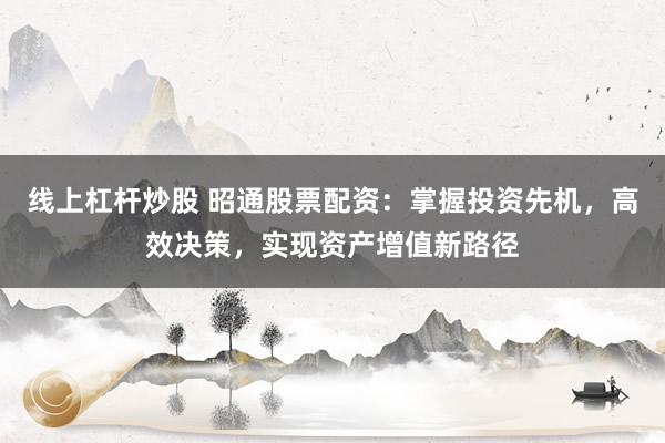 线上杠杆炒股 昭通股票配资：掌握投资先机，高效决策，实现资产增值新路径