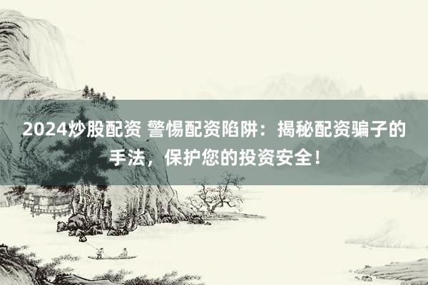 2024炒股配资 警惕配资陷阱：揭秘配资骗子的手法，保护您的投资安全！