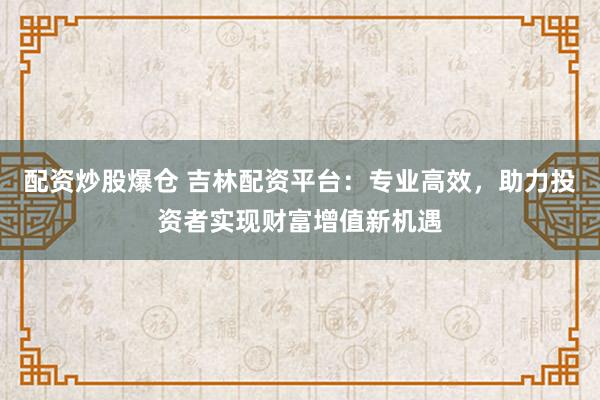 配资炒股爆仓 吉林配资平台：专业高效，助力投资者实现财富增值新机遇