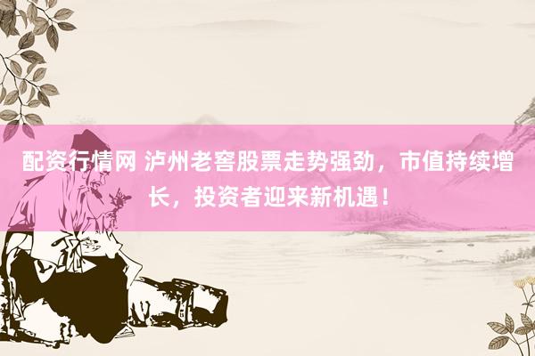 配资行情网 泸州老窖股票走势强劲，市值持续增长，投资者迎来新机遇！