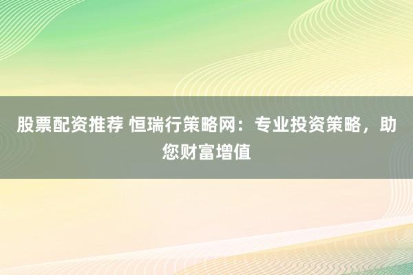 股票配资推荐 恒瑞行策略网：专业投资策略，助您财富增值