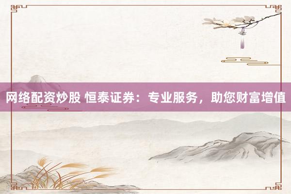网络配资炒股 恒泰证券：专业服务，助您财富增值